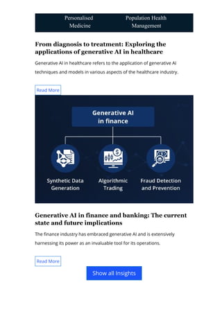 From diagnosis to treatment: Exploring the
applications of generative AI in healthcare
Generative AI in healthcare refers to the application of generative AI
techniques and models in various aspects of the healthcare industry.
Generative AI in finance and banking: The current
state and future implications
The 몭nance industry has embraced generative AI and is extensively
harnessing its power as an invaluable tool for its operations.
Personalised
Medicine
Population Health
Management
Read More
Read More
Show all Insights
 