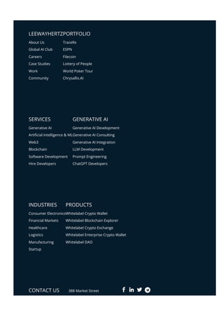 LEEWAYHERTZPORTFOLIO
SERVICES GENERATIVE AI
INDUSTRIES PRODUCTS
CONTACT US 388 Market Street
About Us
Global AI Club
Careers
Case Studies
Work
Community
TraceRx
ESPN
Filecoin
Lottery of People
World Poker Tour
Chrysallis.AI
Generative AI
Arti몭cial Intelligence & ML
Web3
Blockchain
Software Development
Hire Developers
Generative AI Development
Generative AI Consulting
Generative AI Integration
LLM Development
Prompt Engineering
ChatGPT Developers
Consumer Electronics
Financial Markets
Healthcare
Logistics
Manufacturing
Startup
Whitelabel Crypto Wallet
Whitelabel Blockchain Explorer
Whitelabel Crypto Exchange
Whitelabel Enterprise Crypto Wallet
Whitelabel DAO
 
 