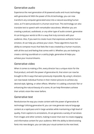 Generative audio
Experience the next generation of AI-powered audio and music technology
with generative AI! With the power of this AI technology, you can now
transform any computer-generated voice into a natural-sounding human
voice, as if it were produced in a human vocal tract. This technology can also
translate text to speech with remarkable naturalness. Whether you are
creating a podcast, audiobook, or any other type of audio content, generative
AI can bring your words to life in a way that truly connects with your
audience. Also, if you want to create music that expresses authentic human
emotion, AI can help you achieve your vision. These algorithms have the
ability to compose music that feels like it was created by a human musician,
with all the soul and feeling that comes with it. Whether you are looking to
create a stirring soundtrack or a catchy jingle, generative AI helps you
achieve your musical dreams.
Generative video
When it comes to making a 몭lm, every director has a unique vision for the
몭nal product, and with the power of generative AI, that vision can now be
brought to life in ways that were previously impossible. By using it, directors
can now tweak individual frames in their motion pictures to achieve any
desired style, lighting, or other e몭ects. Whether it is adding a dramatic 몭air or
enhancing the natural beauty of a scene, AI can help 몭lmmakers achieve
their artistic vision like never before.
Generative text
Revolutionize the way you create content with the power of generative AI
technology! Utilizing generative AI, you can now generate natural language
content at a rapid pace and in large varieties while maintaining a high level of
quality. From captions to annotations, AI can generate a variety of narratives
from images and other content, making it easier than ever to create engaging
and informative content for your audience. With the ability to blend existing
fonts into new designs, you can take your visual content to the next level,
 