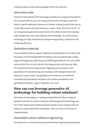 creating unique and eye-catching designs that truly stand out.
Generative code
Unlock the full potential of AI technology and take your programming skills to
the next level! With AI, you can now generate builds of program code that
address speci몭c application domains of interest, making it easier than ever to
create high-quality code that meets your unique needs. But that’s not all – AI
can also generate generative code that has the ability to learn from existing
code and generate new code based on that knowledge. This revolutionary
technology can help streamline the programming process, saving time and
increasing e몭ciency.
Generative materials
From prosthetic limbs to organic molecules, the possibilities are endless with
the power of AI technology! With the ability to be actuated through cutting-
edge technologies like 3D printing and CRISPR, generative AI can now render
various items from scratch, all with stunning precision and accuracy. With
this revolutionary technology at your 몭ngertips, you can explore new
possibilities for manufacturing and creating custom-designed items that
meet your unique needs. Say goodbye to the limitations of traditional
manufacturing techniques and hello to the endless possibilities of AI-
generated prosthetics, organic molecules, and more.
How can you leverage generative AI
technology for building robust solutions?
Generative AI technology is a rapidly growing 몭eld that o몭ers a range of
powerful solutions for various industries. By leveraging this technology, you
can create robust and innovative solutions based on your industry that can
help you to stay ahead of the competition. Here are some of the areas of
implementation:
Automated custom software engineering
Generative AI is revolutionizing automated software engineering; leading the
 
