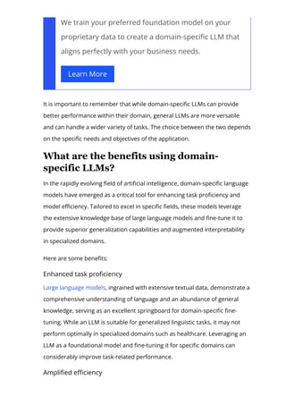 We train your preferred foundation model on your
proprietary data to create a domain-speci몭c LLM that
aligns perfectly with your business needs.
Learn More
It is important to remember that while domain-speci몭c LLMs can provide
better performance within their domain, general LLMs are more versatile
and can handle a wider variety of tasks. The choice between the two depends
on the speci몭c needs and objectives of the application.
What are the benefits using domain­
specific LLMs?
In the rapidly evolving 몭eld of arti몭cial intelligence, domain-speci몭c language
models have emerged as a critical tool for enhancing task pro몭ciency and
model e몭ciency. Tailored to excel in speci몭c 몭elds, these models leverage
the extensive knowledge base of large language models and 몭ne-tune it to
provide superior generalization capabilities and augmented interpretability
in specialized domains.
Here are some bene몭ts:
Enhanced task pro몭ciency
Large language models, ingrained with extensive textual data, demonstrate a
comprehensive understanding of language and an abundance of general
knowledge, serving as an excellent springboard for domain-speci몭c 몭ne-
tuning. While an LLM is suitable for generalized linguistic tasks, it may not
perform optimally in specialized domains such as healthcare. Leveraging an
LLM as a foundational model and 몭ne-tuning it for speci몭c domains can
considerably improve task-related performance.
Ampli몭ed e몭ciency
 