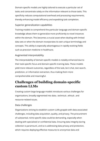 Domain-speci몭c models are highly tailored to execute a particular set of
tasks and concentrate solely on the information relevant to those tasks. This
speci몭city reduces computational overhead and processing requirements,
thereby enhancing model e몭ciency and expediting task completion.
Superior generalization capabilities
Training models to comprehend the particular language and domain-speci몭c
knowledge allows them to generalize more pro몭ciently to novel instances
within the domain. This becomes a crucial asset when dealing with limited
data sets or when the domain incorporates its own unique terminology and
concepts. This ability is especially advantageous in rapidly evolving 몭elds
such as precision medicine in healthcare.
Augmented interpretability
The interpretability of domain-speci몭c models is notably enhanced due to
their task-speci몭c focus and domain-speci몭c training data. These models
yield more relevant outcomes, regardless of the task, be it chat, text search,
prediction, or information extraction, thus making them more
comprehensible and meaningful.
Challenges of building domain­specific
custom LLMs
Creating custom large language models introduces various challenges for
organizations, broadly segmented into data-, technical-, ethical-, and
resource-related issues.
Data challenges
Organizations striving to establish custom LLMs grapple with data-associated
challenges, including data acquisition, quality, and privacy. The procurement
of substantial, niche-speci몭c data could be demanding, especially when
dealing with specialized or con몭dential data. Ensuring data integrity during
collection is paramount, and so is addressing data privacy and protection,
which requires deploying e몭ective measures to anonymize data and
 
