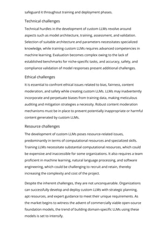 safeguard it throughout training and deployment phases.
Technical challenges
Technical hurdles in the development of custom LLMs revolve around
aspects such as model architecture, training, assessment, and validation.
Selection of suitable architecture and parameters necessitates specialized
knowledge, while training custom LLMs requires advanced competencies in
machine learning. Evaluation becomes complex owing to the lack of
established benchmarks for niche-speci몭c tasks, and accuracy, safety, and
compliance validation of model responses present additional challenges.
Ethical challenges
It is essential to confront ethical issues related to bias, fairness, content
moderation, and safety while creating custom LLMs. LLMs may inadvertently
incorporate and perpetuate biases from training data, making meticulous
auditing and mitigation strategies a necessity. Robust content moderation
mechanisms must be in place to prevent potentially inappropriate or harmful
content generated by custom LLMs.
Resource challenges
The development of custom LLMs poses resource-related issues,
predominantly in terms of computational resources and specialized skills.
Training LLMs necessitate substantial computational resources, which could
be expensive and inaccessible for some organizations. It also requires a team
pro몭cient in machine learning, natural language processing, and software
engineering, which could be challenging to recruit and retain, thereby
increasing the complexity and cost of the project.
Despite the inherent challenges, they are not unconquerable. Organizations
can successfully develop and deploy custom LLMs with strategic planning,
apt resources, and expert guidance to meet their unique requirements. As
the market begins to witness the advent of commercially viable open-source
foundation models, the trend of building domain-speci몭c LLMs using these
models is set to intensify.
 