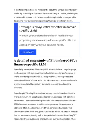 models is set to intensify.
In the following sections we will describe about the famous BloombergGPT
model. By providing an overview of the BloombergGPT model, we help you
understand the process, techniques, and strategies to be employed while
developing your own domain-speci몭c LLM using a foundation model.
Leverage LeewayHertz’s expertise in domain-
speci몭c LLMs!
We train your preferred foundation model on your
proprietary data to create a domain-speci몭c LLM that
aligns perfectly with your business needs.
Learn More
A detailed case study of BloombergGPT, a
finance­specific LLM
Bloomberg has unveiled BloombergGPT, a state-of-the-art large language
model, primed with extensive 몭nancial data for superior performance in
몭nancial sector-speci몭c NLP tasks. This powerful AI tool expedites the
evaluation of 몭nancial data, assists in risk assessments, measures 몭nancial
sentiment, and could potentially automate accounting and auditing
functions.
BloombergGPT is a highly specialized language model developed for the
몭nancial domain. It’s a sophisticated construct, equipped with 50 billion
parameters. The model’s training utilized a considerable volume of data –
363 billion tokens sourced from Bloomberg’s unique databases and an
additional 345 billion tokens derived from generalized datasets. This
combination of 몭nancial and general-purpose data has resulted in a model
that performs exceptionally well in its specialized domain. BloombergGPT
has demonstrated substantial improvements over existing models when
 