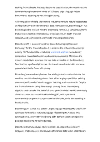 tackling 몭nancial tasks. Notably, despite its specialization, the model sustains
commendable performance levels on standard large language model
benchmarks, asserting its versatile applicability.
According to Bloomberg, the 몭nancial industry’s intricate nature necessitates
an AI speci몭cally trained on 몭nancial data. In this context, BloombergGPT has
been designed to interact with the Bloomberg Terminal, a software platform
that provides real-time market data, breaking news, in-depth 몭nancial
research, and sophisticated analytics to 몭nancial professionals.
BloombergGPT is a pioneering stride towards leveraging this novel
technology for the 몭nancial sector. It is projected to enhance Bloomberg’s
existing NLP functionalities, including sentiment analysis, named entity
recognition, news classi몭cation, and question-answering. Moreover, the
model’s capability to structure the vast data accessible on the Bloomberg
Terminal can signi몭cantly improve client services and unlock AI’s immense
potential within the 몭nancial industry.
Bloomberg’s research emphasizes that while general models eliminate the
need for specialized training due to their wide-ranging capabilities, existing
domain-speci몭c models’ results suggest that they are irreplaceable. Despite
the 몭nancial domain being Bloomberg’s primary focus, the company
supports diverse tasks that bene몭t from a general model. Hence, Bloomberg
aimed to construct a model like BloombergGPT, which performs
commendably on general-purpose LLM benchmarks, while also excelling in
몭nancial tasks.
BloombergGPT stands as a potent Large Language Model (LLM), speci몭cally
optimized for 몭nancial Natural Language Processing (NLP) tasks. This
optimization is achieved by integrating both domain-speci몭c and general-
purpose data during its training phase.
Bloomberg Query Language (BQL) functions as a sophisticated query
language, enabling access and analysis of 몭nancial data within Bloomberg’s
 