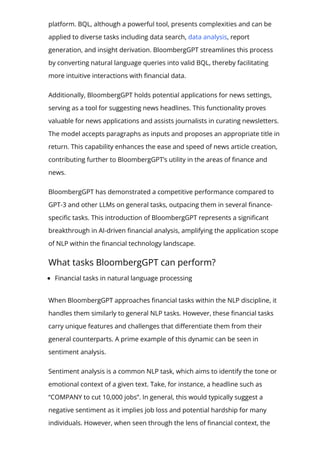 platform. BQL, although a powerful tool, presents complexities and can be
applied to diverse tasks including data search, data analysis, report
generation, and insight derivation. BloombergGPT streamlines this process
by converting natural language queries into valid BQL, thereby facilitating
more intuitive interactions with 몭nancial data.
Additionally, BloombergGPT holds potential applications for news settings,
serving as a tool for suggesting news headlines. This functionality proves
valuable for news applications and assists journalists in curating newsletters.
The model accepts paragraphs as inputs and proposes an appropriate title in
return. This capability enhances the ease and speed of news article creation,
contributing further to BloombergGPT’s utility in the areas of 몭nance and
news.
BloombergGPT has demonstrated a competitive performance compared to
GPT-3 and other LLMs on general tasks, outpacing them in several 몭nance-
speci몭c tasks. This introduction of BloombergGPT represents a signi몭cant
breakthrough in AI-driven 몭nancial analysis, amplifying the application scope
of NLP within the 몭nancial technology landscape.
What tasks BloombergGPT can perform?
Financial tasks in natural language processing
When BloombergGPT approaches 몭nancial tasks within the NLP discipline, it
handles them similarly to general NLP tasks. However, these 몭nancial tasks
carry unique features and challenges that di몭erentiate them from their
general counterparts. A prime example of this dynamic can be seen in
sentiment analysis.
Sentiment analysis is a common NLP task, which aims to identify the tone or
emotional context of a given text. Take, for instance, a headline such as
“COMPANY to cut 10,000 jobs”. In general, this would typically suggest a
negative sentiment as it implies job loss and potential hardship for many
individuals. However, when seen through the lens of 몭nancial context, the
 