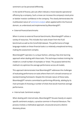 sentiment can be perceived di몭erently.
In the world of 몭nance, job cuts often indicate a move towards operational
e몭ciency by a company. Such a move can increase the company’s stock price
or bolster investor con몭dence in the company. This clearly demonstrates the
multifaceted nature of sentiment analysis when applied within the 몭nancial
domain, as understood and implemented by BloombergGPT.
External 몭nancial benchmarks
When it comes to external 몭nancial benchmarks, BloombergGPT utilizes a
variety of resources. This includes four tasks drawn from the FLUE
benchmark as well as the ConvFinQA dataset. The performance of large
language models on these 몭nancial tasks is a relatively unexplored territory,
making the assessment complex.
BloombergGPT operates in a unique fashion, utilizing a few-shot learning
approach when dealing with these tasks. This technique involves training the
model on a small number of examples or ‘shots’. The purpose behind this
method is to optimize the average performance across all models.
This approach demonstrates how BloombergGPT addresses the challenges
of evaluating performance on tasks where there isn’t a broad consensus or
standard testing framework. Despite the intricate nature of these tasks,
BloombergGPT remains committed to performing e몭ciently, abiding by its
main principle of choosing a number of shots that would maximize average
performance.
Internal task: Sentiment analysis
When dealing with internal tasks, BloombergGPT focuses heavily on aspect-
speci몭c sentiment analysis, a practice common in 몭nancial literature. The
process involves a methodical approach, structured around a distinct
discovery phase.
 