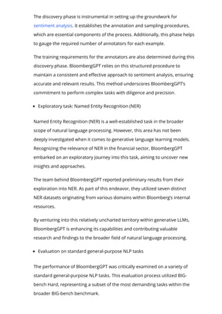 The discovery phase is instrumental in setting up the groundwork for
sentiment analysis. It establishes the annotation and sampling procedures,
which are essential components of the process. Additionally, this phase helps
to gauge the required number of annotators for each example.
The training requirements for the annotators are also determined during this
discovery phase. BloombergGPT relies on this structured procedure to
maintain a consistent and e몭ective approach to sentiment analysis, ensuring
accurate and relevant results. This method underscores BloombergGPT’s
commitment to perform complex tasks with diligence and precision.
Exploratory task: Named Entity Recognition (NER)
Named Entity Recognition (NER) is a well-established task in the broader
scope of natural language processing. However, this area has not been
deeply investigated when it comes to generative language learning models.
Recognizing the relevance of NER in the 몭nancial sector, BloombergGPT
embarked on an exploratory journey into this task, aiming to uncover new
insights and approaches.
The team behind BloombergGPT reported preliminary results from their
exploration into NER. As part of this endeavor, they utilized seven distinct
NER datasets originating from various domains within Bloomberg’s internal
resources.
By venturing into this relatively uncharted territory within generative LLMs,
BloombergGPT is enhancing its capabilities and contributing valuable
research and 몭ndings to the broader 몭eld of natural language processing.
Evaluation on standard general-purpose NLP tasks
The performance of BloombergGPT was critically examined on a variety of
standard general-purpose NLP tasks. This evaluation process utilized BIG-
bench Hard, representing a subset of the most demanding tasks within the
broader BIG-bench benchmark.
 