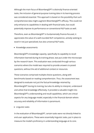 Although the main focus of BloombergGPT is distinctly 몭nance-oriented
tasks, the inclusion of general-purpose training data in its learning process
was considered essential. This approach is based on the possibility that such
comprehensive data might augment BloombergGPT’s e몭cacy. This could not
only enhance its capabilities in dealing with 몭nancial tasks, but could
potentially improve its performance on conventional NLP tasks as well.
Therefore, even as BloombergGPT is fundamentally 몭nance-focused, it
appreciates the value of a well-rounded NLP competence, actively seeking to
excel in not just specialized, but also universal NLP tasks.
Knowledge assessments
BloombergGPT’s knowledge capacity, speci몭cally its capability to recall
information learned during its training phase, was put under the microscope
by the research team. This evaluation was conducted through various
scenarios where the model was required to provide answers to posed
questions, without the aid of additional context or resources.
These scenarios comprised multiple-choice questions, along with
benchmarks based on reading comprehension. Thus, the assessment was
designed to evaluate not just the factual knowledge retained by
BloombergGPT during its training, but also its ability to interpret, understand
and utilize that knowledge e몭ectively. It provided a valuable insight into
BloombergGPT’s understanding and recall capabilities, which are critical
aspects for any language model, especially in the 몭nancial domain where
accuracy and reliability of information is paramount.
Linguistic tasks
In the evaluation of BloombergGPT, certain tasks were not directly linked to
end-user applications. These were essentially linguistic tasks, put in place to
measure the model’s pro몭ciency in understanding language at its core.
 