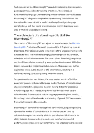 Such tasks scrutinized BloombergGPT’s capability in tackling disambiguation,
parsing grammar, and understanding entailment. These areas are
fundamental to language understanding and were chosen to directly assess
BloombergGPT’s linguistic competence. By examining these abilities, the
team aimed to ensure that the model could adeptly navigate language
complexities, a skill that would prove invaluable even in its primary focus
area of 몭nancial language processing.
The architecture of a domain-speci몭c LLM like
BloombergGPT
The creation of BloombergGPT was a joint endeavor between the Machine
Learning (ML) Product and Research group and the AI Engineering team at
Bloomberg. Their objective was to compile one of the largest domain-speci몭c
datasets to date. This involved leveraging Bloomberg’s vast data creation,
collection, and curation resources. The team utilized Bloomberg’s expansive
archive of 몭nancial data, assembling a comprehensive dataset of 363 billion
tokens composed of English 몭nancial documents. This corpus was further
augmented with a public dataset of 345 billion tokens, resulting in a
combined training corpus surpassing 700 billion tokens.
To operationalize this vast dataset, the team elected to train a 50-billion
parameter decoder-only causal language model. This type of model is adept
at generating text in a sequential manner, making it ideal for processing
natural language data. The resulting model was then tested on several
validation sets: 몭nance-speci몭c natural language processing benchmarks,
Bloomberg’s internal benchmarks, and a variety of generic NLP tasks drawn
from widely recognized benchmarks.
BloombergGPT demonstrated exceptional performance, surpassing existing
open source models of comparable size on 몭nance-speci몭c tasks by
substantial margins. Importantly, while its specialization didn’t impede its
ability to tackle broader tasks, the model also matched or exceeded
performance on the general NLP benchmarks. This underscores the potential
 
