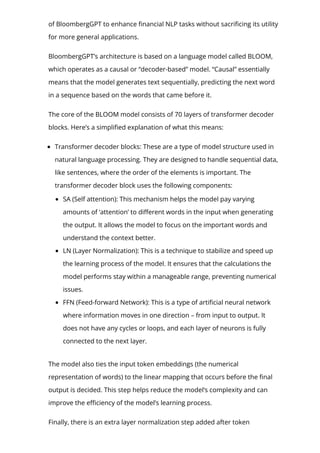 of BloombergGPT to enhance 몭nancial NLP tasks without sacri몭cing its utility
for more general applications.
BloombergGPT’s architecture is based on a language model called BLOOM,
which operates as a causal or “decoder-based” model. “Causal” essentially
means that the model generates text sequentially, predicting the next word
in a sequence based on the words that came before it.
The core of the BLOOM model consists of 70 layers of transformer decoder
blocks. Here’s a simpli몭ed explanation of what this means:
Transformer decoder blocks: These are a type of model structure used in
natural language processing. They are designed to handle sequential data,
like sentences, where the order of the elements is important. The
transformer decoder block uses the following components:
SA (Self attention): This mechanism helps the model pay varying
amounts of ‘attention’ to di몭erent words in the input when generating
the output. It allows the model to focus on the important words and
understand the context better.
LN (Layer Normalization): This is a technique to stabilize and speed up
the learning process of the model. It ensures that the calculations the
model performs stay within a manageable range, preventing numerical
issues.
FFN (Feed-forward Network): This is a type of arti몭cial neural network
where information moves in one direction – from input to output. It
does not have any cycles or loops, and each layer of neurons is fully
connected to the next layer.
The model also ties the input token embeddings (the numerical
representation of words) to the linear mapping that occurs before the 몭nal
output is decided. This step helps reduce the model’s complexity and can
improve the e몭ciency of the model’s learning process.
Finally, there is an extra layer normalization step added after token
 