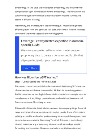 embeddings. In this case, the initial token embedding, and the additional
component of layer normalization for the embeddings. The inclusion of two
consecutive layer normalization steps ensures the model’s stability and
assists in e몭cient learning.
In summary, the architecture of the BloombergGPT model is designed to
e몭ciently learn from and generate text data, with several features intended
to enhance the model’s stability and learning speed.
Leverage LeewayHertz’s expertise in domain-
speci몭c LLMs!
We train your preferred foundation model on your
proprietary data to create a domain-speci몭c LLM that
aligns perfectly with your business needs.
Learn More
How was BloombergGPT trained?
Step 1: Constructing the FinPile dataset
The research team responsible for the creation of BloombergGPT made use
of an extensive and diverse dataset titled “FinPile” for its training process.
FinPile comprises various English 몭nancial documents from multiple sources,
namely news articles, 몭lings, press releases, and social media content, all
from the extensive Bloomberg archives.
This wealth of 몭nancial data includes elements like company 몭lings, 몭nancial
news, and other information relevant to market trends. Some of this data is
publicly accessible, while other parts can only be accessed through purchase
or exclusive access via the Bloomberg Terminal. This data is meticulously
cleaned to remove any unnecessary elements such as markup, special
formatting, and templates. Moreover, each document is time-stamped,
 