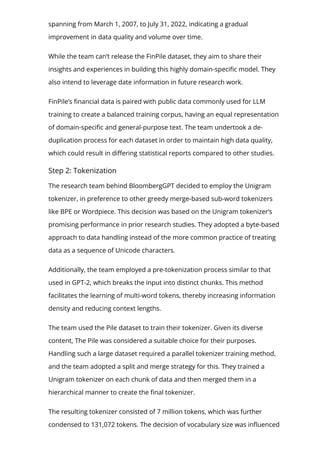 spanning from March 1, 2007, to July 31, 2022, indicating a gradual
improvement in data quality and volume over time.
While the team can’t release the FinPile dataset, they aim to share their
insights and experiences in building this highly domain-speci몭c model. They
also intend to leverage date information in future research work.
FinPile’s 몭nancial data is paired with public data commonly used for LLM
training to create a balanced training corpus, having an equal representation
of domain-speci몭c and general-purpose text. The team undertook a de-
duplication process for each dataset in order to maintain high data quality,
which could result in di몭ering statistical reports compared to other studies.
Step 2: Tokenization
The research team behind BloombergGPT decided to employ the Unigram
tokenizer, in preference to other greedy merge-based sub-word tokenizers
like BPE or Wordpiece. This decision was based on the Unigram tokenizer’s
promising performance in prior research studies. They adopted a byte-based
approach to data handling instead of the more common practice of treating
data as a sequence of Unicode characters.
Additionally, the team employed a pre-tokenization process similar to that
used in GPT-2, which breaks the input into distinct chunks. This method
facilitates the learning of multi-word tokens, thereby increasing information
density and reducing context lengths.
The team used the Pile dataset to train their tokenizer. Given its diverse
content, The Pile was considered a suitable choice for their purposes.
Handling such a large dataset required a parallel tokenizer training method,
and the team adopted a split and merge strategy for this. They trained a
Unigram tokenizer on each chunk of data and then merged them in a
hierarchical manner to create the 몭nal tokenizer.
The resulting tokenizer consisted of 7 million tokens, which was further
condensed to 131,072 tokens. The decision of vocabulary size was in몭uenced
 