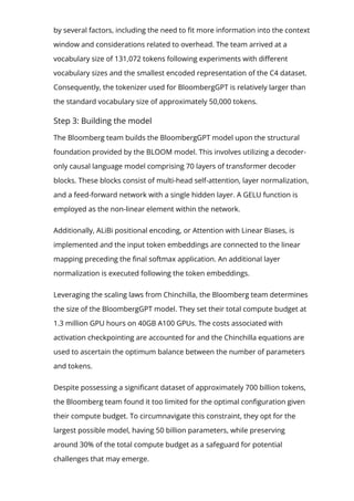 by several factors, including the need to 몭t more information into the context
window and considerations related to overhead. The team arrived at a
vocabulary size of 131,072 tokens following experiments with di몭erent
vocabulary sizes and the smallest encoded representation of the C4 dataset.
Consequently, the tokenizer used for BloombergGPT is relatively larger than
the standard vocabulary size of approximately 50,000 tokens.
Step 3: Building the model
The Bloomberg team builds the BloombergGPT model upon the structural
foundation provided by the BLOOM model. This involves utilizing a decoder-
only causal language model comprising 70 layers of transformer decoder
blocks. These blocks consist of multi-head self-attention, layer normalization,
and a feed-forward network with a single hidden layer. A GELU function is
employed as the non-linear element within the network.
Additionally, ALiBi positional encoding, or Attention with Linear Biases, is
implemented and the input token embeddings are connected to the linear
mapping preceding the 몭nal softmax application. An additional layer
normalization is executed following the token embeddings.
Leveraging the scaling laws from Chinchilla, the Bloomberg team determines
the size of the BloombergGPT model. They set their total compute budget at
1.3 million GPU hours on 40GB A100 GPUs. The costs associated with
activation checkpointing are accounted for and the Chinchilla equations are
used to ascertain the optimum balance between the number of parameters
and tokens.
Despite possessing a signi몭cant dataset of approximately 700 billion tokens,
the Bloomberg team found it too limited for the optimal con몭guration given
their compute budget. To circumnavigate this constraint, they opt for the
largest possible model, having 50 billion parameters, while preserving
around 30% of the total compute budget as a safeguard for potential
challenges that may emerge.
 