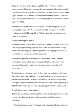 To set the structure of the BloombergGPT model, which has 50 billion
parameters, the Bloomberg team used recommendations from Levine et al.
(2020). According to these recommendations, the ideal size (D) for the hidden
layers depends on the model’s number of self-attention layers (L). The team
chose 70 self-attention layers (L = 70) and a target size of 7510 for the hidden
layers (D = 7510).
To enhance the performance of the model’s Tensor Core operations, the
team used a design with 40 heads, each having a dimension of 192. This
resulted in a total hidden size (D) of 7680, bringing the overall parameter
count to 50.6 billion.
Step 4: Training the model
The BloombergGPT model, built on PyTorch, is trained following a standard
causal language modeling objective, with a directionality from left to right.
The team has strategically set the length of the training sequences at 2,048
tokens to make optimal use of GPU resources.
The AdamW optimizer is utilized in the optimization process, and the
learning rate aligns with a cosine decay schedule that includes a linear
warmup. Additionally, a batch size warmup is applied for enhanced
performance.
The training and evaluation stages of the model are conducted on Amazon
SageMaker, leveraging 64 instances of p4d.24xlarge, each equipped with 8
NVIDIA 40GB A100 GPUs. To ensure e몭cient data access and high-speed
throughput, the team employs Amazon FSX for Lustre, which supports up to
1000 MB/s for both read and write operations per TiB of the storage unit.
Step 5: Large-scale optimization
To train the substantial BloombergGPT model within the constraints of GPU
memory, the Bloomberg team implements a series of optimization
techniques:
ZeRO optimization (stage 3): This approach involves dividing the training
 