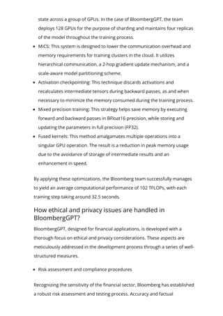 state across a group of GPUs. In the case of BloombergGPT, the team
deploys 128 GPUs for the purpose of sharding and maintains four replicas
of the model throughout the training process.
MiCS: This system is designed to lower the communication overhead and
memory requirements for training clusters in the cloud. It utilizes
hierarchical communication, a 2-hop gradient update mechanism, and a
scale-aware model partitioning scheme.
Activation checkpointing: This technique discards activations and
recalculates intermediate tensors during backward passes, as and when
necessary to minimize the memory consumed during the training process.
Mixed precision training: This strategy helps save memory by executing
forward and backward passes in BFloat16 precision, while storing and
updating the parameters in full precision (FP32).
Fused kernels: This method amalgamates multiple operations into a
singular GPU operation. The result is a reduction in peak memory usage
due to the avoidance of storage of intermediate results and an
enhancement in speed.
By applying these optimizations, the Bloomberg team successfully manages
to yield an average computational performance of 102 TFLOPs, with each
training step taking around 32.5 seconds.
How ethical and privacy issues are handled in
BloombergGPT?
BloombergGPT, designed for 몭nancial applications, is developed with a
thorough focus on ethical and privacy considerations. These aspects are
meticulously addressed in the development process through a series of well-
structured measures.
Risk assessment and compliance procedures
Recognizing the sensitivity of the 몭nancial sector, Bloomberg has established
a robust risk assessment and testing process. Accuracy and factual
 