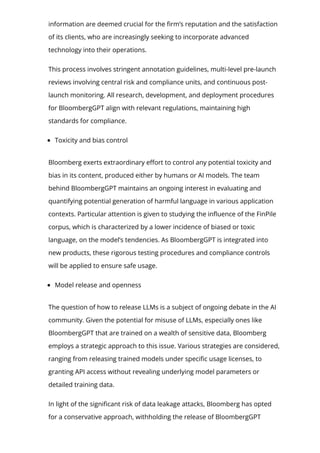 information are deemed crucial for the 몭rm’s reputation and the satisfaction
of its clients, who are increasingly seeking to incorporate advanced
technology into their operations.
This process involves stringent annotation guidelines, multi-level pre-launch
reviews involving central risk and compliance units, and continuous post-
launch monitoring. All research, development, and deployment procedures
for BloombergGPT align with relevant regulations, maintaining high
standards for compliance.
Toxicity and bias control
Bloomberg exerts extraordinary e몭ort to control any potential toxicity and
bias in its content, produced either by humans or AI models. The team
behind BloombergGPT maintains an ongoing interest in evaluating and
quantifying potential generation of harmful language in various application
contexts. Particular attention is given to studying the in몭uence of the FinPile
corpus, which is characterized by a lower incidence of biased or toxic
language, on the model’s tendencies. As BloombergGPT is integrated into
new products, these rigorous testing procedures and compliance controls
will be applied to ensure safe usage.
Model release and openness
The question of how to release LLMs is a subject of ongoing debate in the AI
community. Given the potential for misuse of LLMs, especially ones like
BloombergGPT that are trained on a wealth of sensitive data, Bloomberg
employs a strategic approach to this issue. Various strategies are considered,
ranging from releasing trained models under speci몭c usage licenses, to
granting API access without revealing underlying model parameters or
detailed training data.
In light of the signi몭cant risk of data leakage attacks, Bloomberg has opted
for a conservative approach, withholding the release of BloombergGPT
 