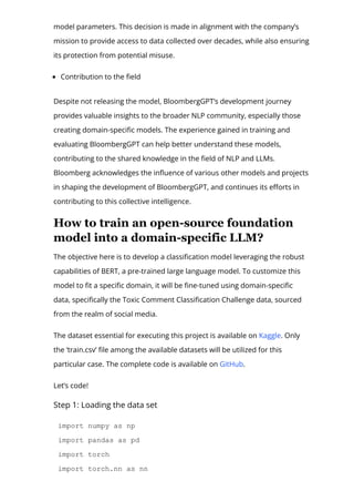 model parameters. This decision is made in alignment with the company’s
mission to provide access to data collected over decades, while also ensuring
its protection from potential misuse.
Contribution to the 몭eld
Despite not releasing the model, BloombergGPT’s development journey
provides valuable insights to the broader NLP community, especially those
creating domain-speci몭c models. The experience gained in training and
evaluating BloombergGPT can help better understand these models,
contributing to the shared knowledge in the 몭eld of NLP and LLMs.
Bloomberg acknowledges the in몭uence of various other models and projects
in shaping the development of BloombergGPT, and continues its e몭orts in
contributing to this collective intelligence.
How to train an open­source foundation
model into a domain­specific LLM?
The objective here is to develop a classi몭cation model leveraging the robust
capabilities of BERT, a pre-trained large language model. To customize this
model to 몭t a speci몭c domain, it will be 몭ne-tuned using domain-speci몭c
data, speci몭cally the Toxic Comment Classi몭cation Challenge data, sourced
from the realm of social media.
The dataset essential for executing this project is available on Kaggle. Only
the ‘train.csv’ 몭le among the available datasets will be utilized for this
particular case. The complete code is available on GitHub.
Let’s code!
Step 1: Loading the data set
import numpy as np
import pandas as pd
import torch
import torch.nn as nn
 