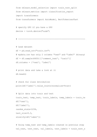 from sklearn.model_selection import train_test_split
from sklearn.metrics import classification_report
import transformers
from transformers import AutoModel, BertTokenizerFast
# specify GPU if you have a GPU
device = torch.device("cuda")
# ­­­­­­­­­­­­­­­­­­­­­­­­­­­­­­­­­­­­­­­­­­­­­­­­­­­­­­­­­­­­­­­­­­­­
# Lead dataset
df = pd.read_csv("train.csv")
# mydata.csv has only 2 columns "text" and "label" (binary)
df = df.sample(6400)[['comment_text', 'toxic']]
df.columns = ['text', 'label']
# print data and take a look at it
df.head()
# check for class ditribution
print(df['label'].value_counts(normalize=True))
# Split data into train and test
train_text, temp_text, train_labels, temp_labels = train_test_split(
df['text'],
df['label'],
random_state=1234,
test_size=0.3,
stratify=df['label'])
# Using temp_text and temp_labels created in previous step generate va
val_text, test_text, val_labels, test_labels = train_test_split(
 
