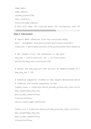 val_text, test_text, val_labels, test_labels = train_test_split(
temp_text,
temp_labels,
random_state=1234,
test_size=0.5,
stratify=temp_labels)
# This will make 70% training data, 15% validation, and 15% test
Step 2: Tokenizaton
# Import BERT tokenizer from the pretained model
bert = AutoModel.from_pretrained('bert­base­uncased')
tokenizer = BertTokenizerFast.from_pretrained('bert­base­uncased')
# Get length of all the sentences in the data
seq_len = [len(i.split()) for i in train_text]
pd.Series(seq_len).hist(bins=100)
# Select the max_seq_len that we will be keeping based on the distribu
max_seq_len = 100
# Tokenize sequences trimmed at max length determined above in the tra
# tokenize and encode sequences in the
tokens_train = tokenizer.batch_encode_plus(train_text.tolist(),
max_length=max_seq_len,
pad_to_max_length=True,
truncation=True,
return_token_type_ids=False)
tokens_val = tokenizer.batch_encode_plus(val_text.tolist(),
max_length=max_seq_len,
pad_to_max_length=True,
truncation=True,
 
