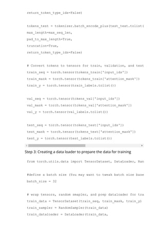 return_token_type_ids=False)
tokens_test = tokenizer.batch_encode_plus(test_text.tolist(),
max_length=max_seq_len,
pad_to_max_length=True,
truncation=True,
return_token_type_ids=False)
# Convert tokens to tensors for train, validation, and test sts
train_seq = torch.tensor(tokens_train['input_ids'])
train_mask = torch.tensor(tokens_train['attention_mask'])
train_y = torch.tensor(train_labels.tolist())
val_seq = torch.tensor(tokens_val['input_ids'])
val_mask = torch.tensor(tokens_val['attention_mask'])
val_y = torch.tensor(val_labels.tolist())
test_seq = torch.tensor(tokens_test['input_ids'])
test_mask = torch.tensor(tokens_test['attention_mask'])
test_y = torch.tensor(test_labels.tolist())
Step 3: Creating a data loader to prepare the data for training
from torch.utils.data import TensorDataset, DataLoader, RandomSampler,
#define a batch size (You may want to tweak batch size based on your s
batch_size = 32
# wrap tensors, random smapler, and prep dataloader for train data
train_data = TensorDataset(train_seq, train_mask, train_y)
train_sampler = RandomSampler(train_data)
train_dataloader = DataLoader(train_data,
 
