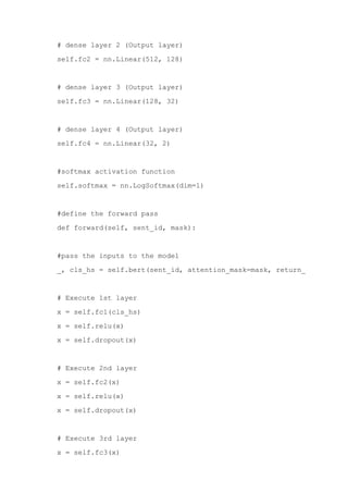 self.fc1 = nn.Linear(768, 512)
# dense layer 2 (Output layer)
self.fc2 = nn.Linear(512, 128)
# dense layer 3 (Output layer)
self.fc3 = nn.Linear(128, 32)
# dense layer 4 (Output layer)
self.fc4 = nn.Linear(32, 2)
#softmax activation function
self.softmax = nn.LogSoftmax(dim=1)
#define the forward pass
def forward(self, sent_id, mask):
#pass the inputs to the model
_, cls_hs = self.bert(sent_id, attention_mask=mask, return_dict=False)
# Execute 1st layer
x = self.fc1(cls_hs)
x = self.relu(x)
x = self.dropout(x)
# Execute 2nd layer
x = self.fc2(x)
x = self.relu(x)
x = self.dropout(x)
# Execute 3rd layer
x = self.fc3(x)
 