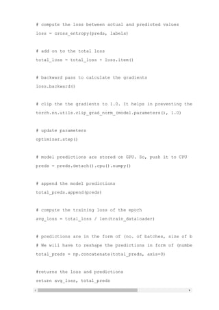 # compute the loss between actual and predicted values
loss = cross_entropy(preds, labels)
# add on to the total loss
total_loss = total_loss + loss.item()
# backward pass to calculate the gradients
loss.backward()
# clip the the gradients to 1.0. It helps in preventing the exploding
torch.nn.utils.clip_grad_norm_(model.parameters(), 1.0)
# update parameters
optimizer.step()
# model predictions are stored on GPU. So, push it to CPU
preds = preds.detach().cpu().numpy()
# append the model predictions
total_preds.append(preds)
# compute the training loss of the epoch
avg_loss = total_loss / len(train_dataloader)
# predictions are in the form of (no. of batches, size of batch, no. o
# We will have to reshape the predictions in form of (number of sample
total_preds = np.concatenate(total_preds, axis=0)
#returns the loss and predictions
return avg_loss, total_preds
 