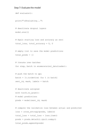 Step 7: Evaluate the model
def evaluate():
print("nEvaluating...")
# deactivate dropout layers
model.eval()
# Again starting loss and accuracy as zero
total_loss, total_accuracy = 0, 0
# empty list to save the model predictions
total_preds = []
# iterate over batches
for step, batch in enumerate(val_dataloader):
# push the batch to gpu
batch = [t.to(device) for t in batch]
sent_id, mask, labels = batch
# deactivate autograd
with torch.no_grad():
# model predictions
preds = model(sent_id, mask)
# compute the validation loss between actual and predicted values
loss = cross_entropy(preds, labels)
total_loss = total_loss + loss.item()
preds = preds.detach().cpu().numpy()
total_preds.append(preds)
 