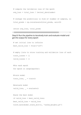 # compute the validation loss of the epoch
avg_loss = total_loss / len(val_dataloader)
# reshape the predictions in form of (number of samples, no. of classe
total_preds = np.concatenate(total_preds, axis=0)
return avg_loss, total_preds
Step 8: Run the pipeline to iteratively train and evaluate model and
get the output for every epoch
# set initial loss to infinite
best_valid_loss = float('inf')
# empty lists to store training and validation loss of each epoch
train_losses = []
valid_losses = []
#for each epoch
for epoch in range(epochs):
#train model
train_loss, _ = train()
#evaluate model
valid_loss, _ = evaluate()
#save the best model
if valid_loss < best_valid_loss:
best_valid_loss = valid_loss
torch.save(model.state_dict(), 'saved_weights.pt')
 