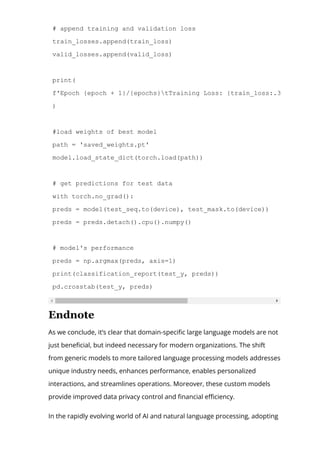 # append training and validation loss
train_losses.append(train_loss)
valid_losses.append(valid_loss)
print(
f'Epoch {epoch + 1}/{epochs}tTraining Loss: {train_loss:.3f}tValidat
)
#load weights of best model
path = 'saved_weights.pt'
model.load_state_dict(torch.load(path))
# get predictions for test data
with torch.no_grad():
preds = model(test_seq.to(device), test_mask.to(device))
preds = preds.detach().cpu().numpy()
# model's performance
preds = np.argmax(preds, axis=1)
print(classification_report(test_y, preds))
pd.crosstab(test_y, preds)
Endnote
As we conclude, it’s clear that domain-speci몭c large language models are not
just bene몭cial, but indeed necessary for modern organizations. The shift
from generic models to more tailored language processing models addresses
unique industry needs, enhances performance, enables personalized
interactions, and streamlines operations. Moreover, these custom models
provide improved data privacy control and 몭nancial e몭ciency.
In the rapidly evolving world of AI and natural language processing, adopting
 