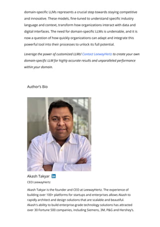 domain-speci몭c LLMs represents a crucial step towards staying competitive
and innovative. These models, 몭ne-tuned to understand speci몭c industry
language and context, transform how organizations interact with data and
digital interfaces. The need for domain-speci몭c LLMs is undeniable, and it is
now a question of how quickly organizations can adapt and integrate this
powerful tool into their processes to unlock its full potential.
Leverage the power of customized LLMs! Contact LeewayHertz to create your own
domain-speci몭c LLM for highly accurate results and unparalleled performance
within your domain.
Author’s Bio
Akash Takyar
CEO LeewayHertz
Akash Takyar is the founder and CEO at LeewayHertz. The experience of
building over 100+ platforms for startups and enterprises allows Akash to
rapidly architect and design solutions that are scalable and beautiful.
Akash's ability to build enterprise-grade technology solutions has attracted
over 30 Fortune 500 companies, including Siemens, 3M, P&G and Hershey’s.
 