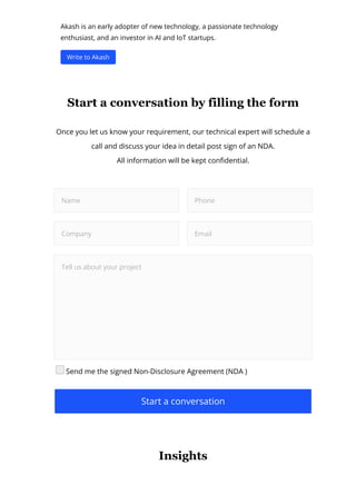 Akash is an early adopter of new technology, a passionate technology
enthusiast, and an investor in AI and IoT startups.
Write to Akash
Start a conversation by filling the form
Once you let us know your requirement, our technical expert will schedule a
call and discuss your idea in detail post sign of an NDA.
All information will be kept con몭dential.
Name Phone
Company Email
Tell us about your project
Send me the signed Non-Disclosure Agreement (NDA )
Start a conversation
Insights
 