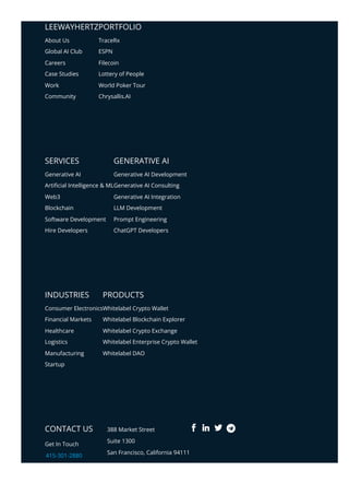 LEEWAYHERTZPORTFOLIO
SERVICES GENERATIVE AI
INDUSTRIES PRODUCTS
CONTACT US
Get In Touch
415-301-2880
info@leewayhertz.com
388 Market Street
Suite 1300
San Francisco, California 94111
About Us
Global AI Club
Careers
Case Studies
Work
Community
TraceRx
ESPN
Filecoin
Lottery of People
World Poker Tour
Chrysallis.AI
Generative AI
Arti몭cial Intelligence & ML
Web3
Blockchain
Software Development
Hire Developers
Generative AI Development
Generative AI Consulting
Generative AI Integration
LLM Development
Prompt Engineering
ChatGPT Developers
Consumer Electronics
Financial Markets
Healthcare
Logistics
Manufacturing
Startup
Whitelabel Crypto Wallet
Whitelabel Blockchain Explorer
Whitelabel Crypto Exchange
Whitelabel Enterprise Crypto Wallet
Whitelabel DAO
 
 