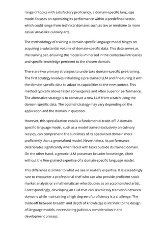 range of topics with satisfactory pro몭ciency, a domain-speci몭c language
model focuses on optimizing its performance within a prede몭ned sector,
which could range from technical domains such as law or medicine to more
casual areas like culinary arts.
The methodology of training a domain-speci몭c language model hinges on
acquiring a substantial volume of domain-speci몭c data. This data serves as
the training set, ensuring the model is immersed in the contextual intricacies
and speci몭c knowledge pertinent to the chosen domain.
There are two primary strategies to undertake domain-speci몭c pre-training.
The 몭rst strategy involves initializing a pre-trained LLM and 몭ne-tuning it with
the domain-speci몭c data to adapt its capabilities to the new context. This
method typically allows faster convergence and often superior performance.
The alternative strategy is to construct a new LLM from scratch using the
domain-speci몭c data. The optimal strategy may vary depending on the
application and the domain in question.
However, this specialization entails a fundamental trade-o몭. A domain-
speci몭c language model, such as a model trained exclusively on culinary
recipes, can comprehend the subtleties of its specialized domain more
pro몭ciently than a generalized model. Nevertheless, its performance
deteriorates signi몭cantly when faced with tasks outside its trained domain.
On the other hand, a generic LLM possesses broader knowledge, albeit
without the 몭ne-grained expertise of a domain-speci몭c language model.
This di몭erence is similar to what we see in real-life expertise. It is exceedingly
rare to encounter a professional chef who can also provide pro몭cient stock
market analysis or a mathematician who doubles as an accomplished artist.
Correspondingly, developing an LLM that can seamlessly transition between
domains while maintaining a high degree of pro몭ciency is a challenge. The
trade-o몭 between breadth and depth of knowledge is intrinsic to the design
of language models, necessitating judicious consideration in the
development process.
 