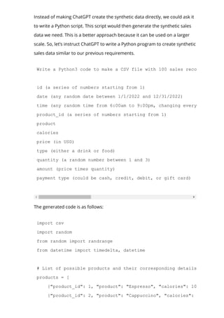 Instead of making ChatGPT create the synthetic data directly, we could ask it
to write a Python script. This script would then generate the synthetic sales
data we need. This is a better approach because it can be used on a larger
scale. So, let’s instruct ChatGPT to write a Python program to create synthetic
sales data similar to our previous requirements.
Write a Python3 code to make a CSV file with 100 sales records for typ
id (a series of numbers starting from 1)
date (any random date between 1/1/2022 and 12/31/2022)
time (any random time from 6:00am to 9:00pm, changing every minute)
product_id (a series of numbers starting from 1)
product
calories
price (in USD)
type (either a drink or food)
quantity (a random number between 1 and 3)
amount (price times quantity)
payment type (could be cash, credit, debit, or gift card)
The generated code is as follows:
import csv
import random
from random import randrange
from datetime import timedelta, datetime
# List of possible products and their corresponding details
products = [
{"product_id": 1, "product": "Espresso", "calories": 10, "price":
{"product_id": 2, "product": "Cappuccino", "calories": 120, "price
 