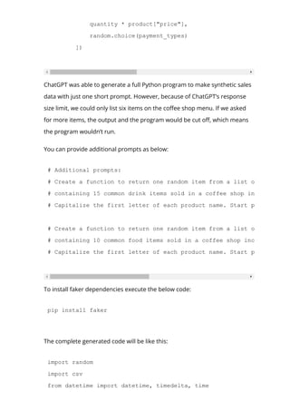 quantity * product["price"],
random.choice(payment_types)
])
ChatGPT was able to generate a full Python program to make synthetic sales
data with just one short prompt. However, because of ChatGPT’s response
size limit, we could only list six items on the co몭ee shop menu. If we asked
for more items, the output and the program would be cut o몭, which means
the program wouldn’t run.
You can provide additional prompts as below:
# Additional prompts:
# Create a function to return one random item from a list of dictionar
# containing 15 common drink items sold in a coffee shop including the
# Capitalize the first letter of each product name. Start product id a
# Create a function to return one random item from a list of dictionar
# containing 10 common food items sold in a coffee shop including the
# Capitalize the first letter of each product name. Start product id a
To install faker dependencies execute the below code:
pip install faker
The complete generated code will be like this:
import random
import csv
from datetime import datetime, timedelta, time
 