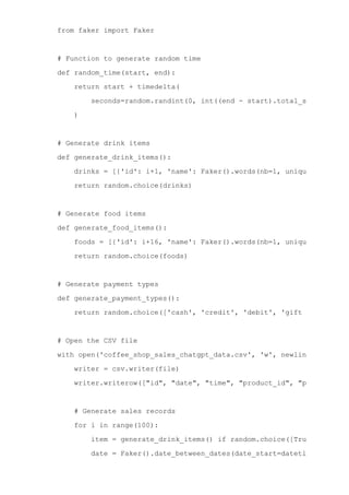 from faker import Faker
# Function to generate random time
def random_time(start, end):
return start + timedelta(
seconds=random.randint(0, int((end ­ start).total_seconds())),
)
# Generate drink items
def generate_drink_items():
drinks = [{'id': i+1, 'name': Faker().words(nb=1, unique=True)[0].
return random.choice(drinks)
# Generate food items
def generate_food_items():
foods = [{'id': i+16, 'name': Faker().words(nb=1, unique=True)[0].
return random.choice(foods)
# Generate payment types
def generate_payment_types():
return random.choice(['cash', 'credit', 'debit', 'gift card'])
# Open the CSV file
with open('coffee_shop_sales_chatgpt_data.csv', 'w', newline='') as fi
writer = csv.writer(file)
writer.writerow(["id", "date", "time", "product_id", "product", "c
# Generate sales records
for i in range(100):
item = generate_drink_items() if random.choice([True, False])
date = Faker().date_between_dates(date_start=datetime(2022, 1,
time = random_time(datetime.strptime('6:00 AM', '%I:%M %p'), d
 