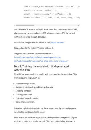 time = random_time(datetime.strptime('6:00 AM', '%I:%M %p'), d
quantity = random.randint(1,3)
amount = round(quantity * item['price'], 2)
writer.writerow([i+1, date, time, item['id'], item['name'], it
This code selects from 15 di몭erent drink items and 10 di몭erent food items,
all with unique names, and writes 100 sales records to a CSV 몭le named
“co몭ee_shop_sales_chatgpt_data.csv”.
You can 몭nd sample reference code in this Github location.
Copy and paste the code in VS code and run it.
The generated synthetic data will be like this –
https://github.com/garysta몭ord/ten-ways-gen-ai-code-
gen/blob/main/data/output/co몭ee_shop_sales_data_chatgpt.csv
Step 2: Training the model with LLM-generated
synthetic data
We will train sales prediction model with generated synthesized data. This
involves several steps, such as-
Preprocessing the data
Splitting it into training and testing datasets
Selecting a model
Training the model
Evaluating its performance
Using it for prediction.
Below is a high-level description of these steps using Python and popular
libraries like pandas and scikit-learn:
Note: The exact code and approach would depend on the speci몭cs of your
application, data, and prediction task. The description below assumes a
 