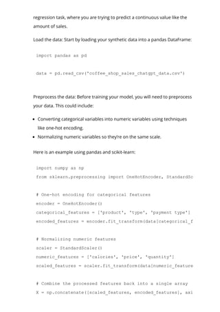 regression task, where you are trying to predict a continuous value like the
amount of sales.
Load the data: Start by loading your synthetic data into a pandas DataFrame:
import pandas as pd
data = pd.read_csv('coffee_shop_sales_chatgpt_data.csv')
Preprocess the data: Before training your model, you will need to preprocess
your data. This could include:
Converting categorical variables into numeric variables using techniques
like one-hot encoding.
Normalizing numeric variables so they’re on the same scale.
Here is an example using pandas and scikit-learn:
import numpy as np
from sklearn.preprocessing import OneHotEncoder, StandardScaler
# One­hot encoding for categorical features
encoder = OneHotEncoder()
categorical_features = ['product', 'type', 'payment type']
encoded_features = encoder.fit_transform(data[categorical_features]).t
# Normalizing numeric features
scaler = StandardScaler()
numeric_features = ['calories', 'price', 'quantity']
scaled_features = scaler.fit_transform(data[numeric_features])
# Combine the processed features back into a single array
X = np.concatenate([scaled_features, encoded_features], axis=1)
 