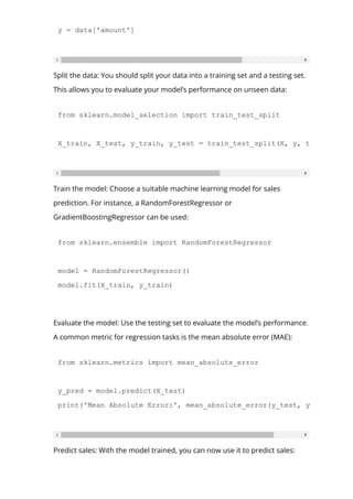 y = data['amount']
Split the data: You should split your data into a training set and a testing set.
This allows you to evaluate your model’s performance on unseen data:
from sklearn.model_selection import train_test_split
X_train, X_test, y_train, y_test = train_test_split(X, y, test_size=0.
Train the model: Choose a suitable machine learning model for sales
prediction. For instance, a RandomForestRegressor or
GradientBoostingRegressor can be used:
from sklearn.ensemble import RandomForestRegressor
model = RandomForestRegressor()
model.fit(X_train, y_train)
Evaluate the model: Use the testing set to evaluate the model’s performance.
A common metric for regression tasks is the mean absolute error (MAE):
from sklearn.metrics import mean_absolute_error
y_pred = model.predict(X_test)
print('Mean Absolute Error:', mean_absolute_error(y_test, y_pred))
Predict sales: With the model trained, you can now use it to predict sales:
# Let's say `new_data` is your new sales data for prediction.
 