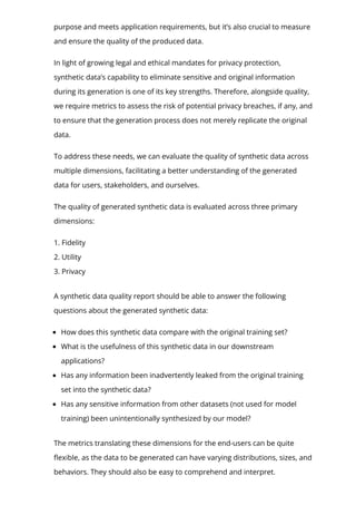 purpose and meets application requirements, but it’s also crucial to measure
and ensure the quality of the produced data.
In light of growing legal and ethical mandates for privacy protection,
synthetic data’s capability to eliminate sensitive and original information
during its generation is one of its key strengths. Therefore, alongside quality,
we require metrics to assess the risk of potential privacy breaches, if any, and
to ensure that the generation process does not merely replicate the original
data.
To address these needs, we can evaluate the quality of synthetic data across
multiple dimensions, facilitating a better understanding of the generated
data for users, stakeholders, and ourselves.
The quality of generated synthetic data is evaluated across three primary
dimensions:
1. Fidelity
2. Utility
3. Privacy
A synthetic data quality report should be able to answer the following
questions about the generated synthetic data:
How does this synthetic data compare with the original training set?
What is the usefulness of this synthetic data in our downstream
applications?
Has any information been inadvertently leaked from the original training
set into the synthetic data?
Has any sensitive information from other datasets (not used for model
training) been unintentionally synthesized by our model?
The metrics translating these dimensions for the end-users can be quite
몭exible, as the data to be generated can have varying distributions, sizes, and
behaviors. They should also be easy to comprehend and interpret.
 