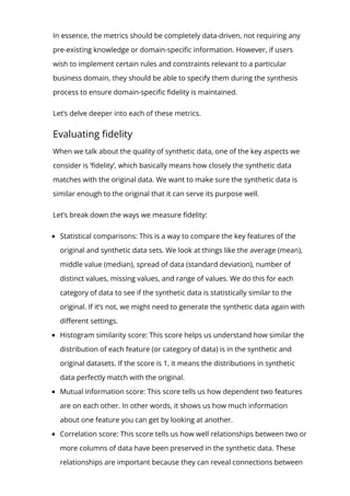 In essence, the metrics should be completely data-driven, not requiring any
pre-existing knowledge or domain-speci몭c information. However, if users
wish to implement certain rules and constraints relevant to a particular
business domain, they should be able to specify them during the synthesis
process to ensure domain-speci몭c 몭delity is maintained.
Let’s delve deeper into each of these metrics.
Evaluating 몭delity
When we talk about the quality of synthetic data, one of the key aspects we
consider is ‘몭delity’, which basically means how closely the synthetic data
matches with the original data. We want to make sure the synthetic data is
similar enough to the original that it can serve its purpose well.
Let’s break down the ways we measure 몭delity:
Statistical comparisons: This is a way to compare the key features of the
original and synthetic data sets. We look at things like the average (mean),
middle value (median), spread of data (standard deviation), number of
distinct values, missing values, and range of values. We do this for each
category of data to see if the synthetic data is statistically similar to the
original. If it’s not, we might need to generate the synthetic data again with
di몭erent settings.
Histogram similarity score: This score helps us understand how similar the
distribution of each feature (or category of data) is in the synthetic and
original datasets. If the score is 1, it means the distributions in synthetic
data perfectly match with the original.
Mutual information score: This score tells us how dependent two features
are on each other. In other words, it shows us how much information
about one feature you can get by looking at another.
Correlation score: This score tells us how well relationships between two or
more columns of data have been preserved in the synthetic data. These
relationships are important because they can reveal connections between
 