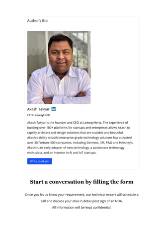 Author’s Bio
Akash Takyar
CEO LeewayHertz
Akash Takyar is the founder and CEO at LeewayHertz. The experience of
building over 100+ platforms for startups and enterprises allows Akash to
rapidly architect and design solutions that are scalable and beautiful.
Akash's ability to build enterprise-grade technology solutions has attracted
over 30 Fortune 500 companies, including Siemens, 3M, P&G and Hershey’s.
Akash is an early adopter of new technology, a passionate technology
enthusiast, and an investor in AI and IoT startups.
Write to Akash
Start a conversation by filling the form
Once you let us know your requirement, our technical expert will schedule a
call and discuss your idea in detail post sign of an NDA.
All information will be kept con몭dential.
 