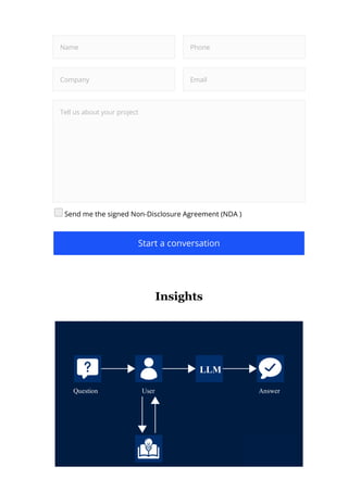 Name Phone
Company Email
Tell us about your project
Send me the signed Non-Disclosure Agreement (NDA )
Start a conversation
Insights
Question User
Knowledgebase
Answer
LLM
 