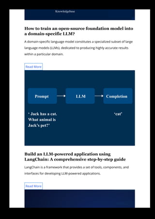 How to train an open­source foundation model into
a domain­specific LLM?
A domain-speci몭c language model constitutes a specialized subset of large
language models (LLMs), dedicated to producing highly accurate results
within a particular domain.
Build an LLM­powered application using
LangChain: A comprehensive step­by­step guide
LangChain is a framework that provides a set of tools, components, and
interfaces for developing LLM-powered applications.
Knowledgebase
Read More
Prompt LLM Completion
‘ Jack has a cat.
What animal is
Jack’s pet?’
‘cat’
Read More
 