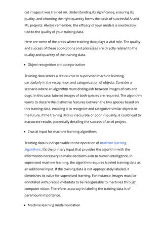cat images it was trained on. Understanding its signi몭cance, ensuring its
quality, and choosing the right quantity forms the basis of successful AI and
ML projects. Always remember, the e몭cacy of your models is inextricably
tied to the quality of your training data.
Here are some of the areas where training data plays a vital role. The quality
and success of these applications and processes are directly related to the
quality and quantity of the training data.
Object recognition and categorization
Training data serves a critical role in supervised machine learning,
particularly in the recognition and categorization of objects. Consider a
scenario where an algorithm must distinguish between images of cats and
dogs. In this case, labeled images of both species are required. The algorithm
learns to discern the distinctive features between the two species based on
this training data, enabling it to recognize and categorize similar objects in
the future. If the training data is inaccurate or poor in quality, it could lead to
inaccurate results, potentially derailing the success of an AI project.
Crucial input for machine learning algorithms
Training data is indispensable to the operation of machine learning
algorithms. It’s the primary input that provides the algorithm with the
information necessary to make decisions akin to human intelligence. In
supervised machine learning, the algorithm requires labeled training data as
an additional input. If the training data is not appropriately labeled, it
diminishes its value for supervised learning. For instance, images must be
annotated with precise metadata to be recognizable to machines through
computer vision. Therefore, accuracy in labeling the training data is of
paramount importance.
Machine learning model validation
 