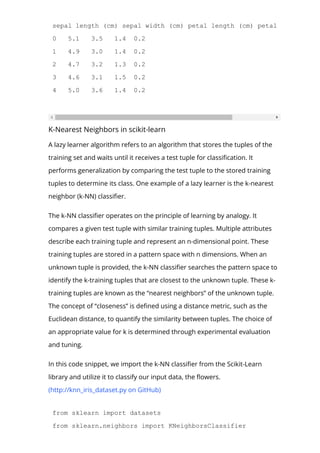 sepal length (cm) sepal width (cm) petal length (cm) petal width (cm)
0 5.1 3.5 1.4 0.2
1 4.9 3.0 1.4 0.2
2 4.7 3.2 1.3 0.2
3 4.6 3.1 1.5 0.2
4 5.0 3.6 1.4 0.2
K-Nearest Neighbors in scikit-learn
A lazy learner algorithm refers to an algorithm that stores the tuples of the
training set and waits until it receives a test tuple for classi몭cation. It
performs generalization by comparing the test tuple to the stored training
tuples to determine its class. One example of a lazy learner is the k-nearest
neighbor (k-NN) classi몭er.
The k-NN classi몭er operates on the principle of learning by analogy. It
compares a given test tuple with similar training tuples. Multiple attributes
describe each training tuple and represent an n-dimensional point. These
training tuples are stored in a pattern space with n dimensions. When an
unknown tuple is provided, the k-NN classi몭er searches the pattern space to
identify the k-training tuples that are closest to the unknown tuple. These k-
training tuples are known as the “nearest neighbors” of the unknown tuple.
The concept of “closeness” is de몭ned using a distance metric, such as the
Euclidean distance, to quantify the similarity between tuples. The choice of
an appropriate value for k is determined through experimental evaluation
and tuning.
In this code snippet, we import the k-NN classi몭er from the Scikit-Learn
library and utilize it to classify our input data, the 몭owers.
(http://knn_iris_dataset.py on GitHub)
from sklearn import datasets
from sklearn.neighbors import KNeighborsClassifier
 