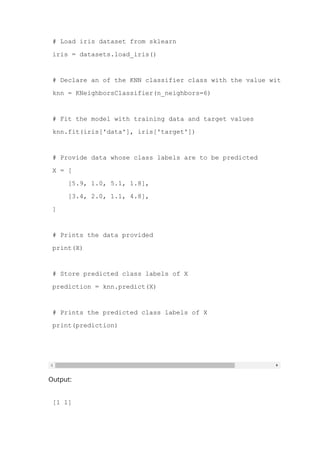 from sklearn.neighbors import KNeighborsClassifier
# Load iris dataset from sklearn
iris = datasets.load_iris()
# Declare an of the KNN classifier class with the value with neighbors
knn = KNeighborsClassifier(n_neighbors=6)
# Fit the model with training data and target values
knn.fit(iris['data'], iris['target'])
# Provide data whose class labels are to be predicted
X = [
[5.9, 1.0, 5.1, 1.8],
[3.4, 2.0, 1.1, 4.8],
]
# Prints the data provided
print(X)
# Store predicted class labels of X
prediction = knn.predict(X)
# Prints the predicted class labels of X
print(prediction)
Output:
[1 1]
 