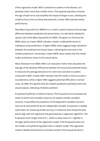 of the regression model. MSE is sensitive to outliers in the dataset, as it
penalizes them more than smaller errors. The squared operation removes
the sign of each error and ampli몭es the impact of larger errors, allowing the
model to focus more on these discrepancies. A lower MSE indicates better
performance.
Root Mean Squared Error (RMSE): It is a metric used to measure the average
di몭erence between predicted and actual values. It is derived by taking the
square root of the Mean Squared Error (MSE). The goal is to minimize the
RMSE value, as a lower RMSE indicates a better model performance in
making accurate predictions. A higher RMSE value suggests larger deviations
between the predicted and actual values, indicating less accuracy in the
model’s predictions. Conversely, a lower RMSE value implies that the model
makes predictions closer to the actual values.
Mean Absolute Error (MAE): MAE is an evaluation metric that calculates the
average of the absolute di몭erences between the actual and predicted values.
It measures the average absolute error and is less sensitive to outliers
compared to MSE. A lower MAE indicates that the model is more accurate in
its predictions, while a higher MAE suggests potential di몭culties in certain
areas. An MAE of 0 signi몭es that the model’s predictions perfectly match the
actual outputs, indicating a 몭awless predictor.
R-squared (Coe몭cient of Determination): The R-squared score evaluates the
extent to which one variable’s variance can explain another variable’s
variance. It quanti몭es the proportion of the dependent variable’s variance
that can be accounted for by the independent variable. R-squared is a widely
used metric for assessing model accuracy. It measures how closely the data
points align with the regression line generated by a regression algorithm. The
R-squared score ranges from 0 to 1, where a value closer to 1 signi몭es a
stronger performance of the regression model. If the R-squared value is 0,
the model is not performing better than a random model. The regression
model is 몭awed and produces erroneous results if the R-squared value is
 