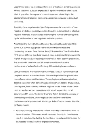 Logarithmic loss or log loss: Logarithmic loss or log loss is a metric applicable
when a classi몭er’s output is expressed as a probability rather than a class
label. It quanti몭es the degree of uncertainty or unpredictability in the
additional noise that arises from using a predictor compared to the actual
true labels.
Speci몭city (true negative rate): Speci몭city measures the proportion of true
negative predictions (correctly predicted negative instances) out of all actual
negative instances. It is calculated by dividing the number of true negatives
by the total number of true negatives and false positives.
Area Under the Curve (AUC) and Receiver Operating Characteristic (ROC)
curve: ROC curve is a graphical representation that illustrates the
relationship between False Positive Rate (FPR) as well the True Positive Rate
(TPR) across di몭erent threshold values. It helps in distinguishing between the
“signal” (true positive predictions) and the “noise” (false positive predictions).
The Area Under the Curve (AUC) is a metric used to evaluate the
performance of a classi몭er in e몭ectively di몭erentiating between classes.
Confusion matrix: A confusion matrix provides a tabular representation of
the predicted and actual class labels. This matrix provides insights into the
types of errors the model is making. The confusion matrix generates four
possible outcomes when performing classi몭cation predictions- true positive,
true negative, false positive, and false negative values. These values can be
used to calculate various evaluation metrics such as precision, recall,
accuracy, and F1 score. The terms “true” and “false” denote the accuracy of
the model’s predictions, while “negative” and “positive” refer to the
predictions made by the model. We can get 4 classi몭cation metrics from the
confusion matrix:
Accuracy: Accuracy refers to the ratio of accurately classi몭ed instances to
the total number of instances, which measures the correct classi몭cation
rate. It is calculated by dividing the number of correct predictions made for
a dataset by the total number of predictions made.
 
